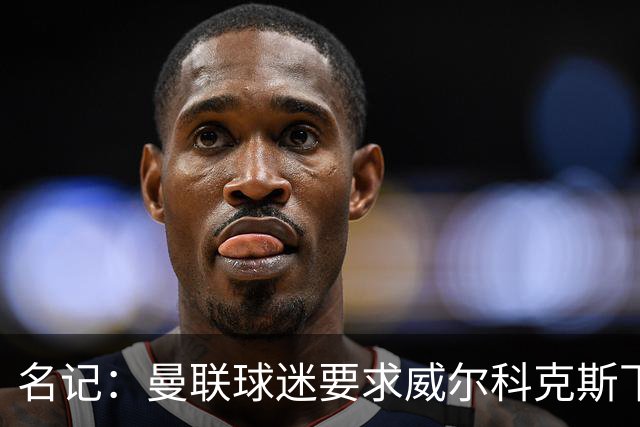 名记：曼联球迷要求威尔科克斯下课，球队引援不力引发不满