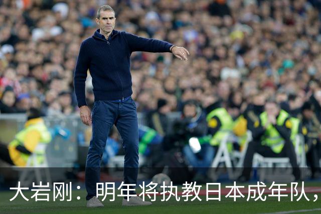 大岩刚：明年将执教日本成年队，我想球员会很好地展现自己