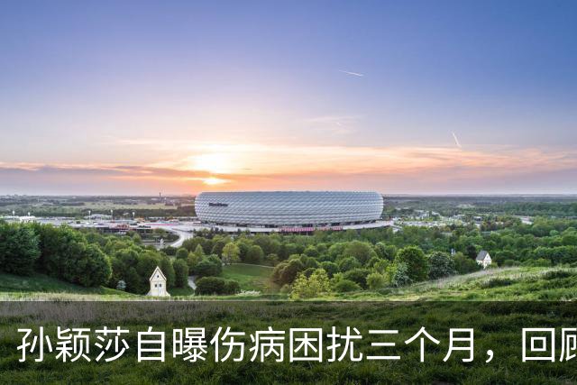 孙颖莎自曝伤病困扰三个月，回顾她的伤病恢复时间线-综合体育-乒乓球区-虎扑社区
