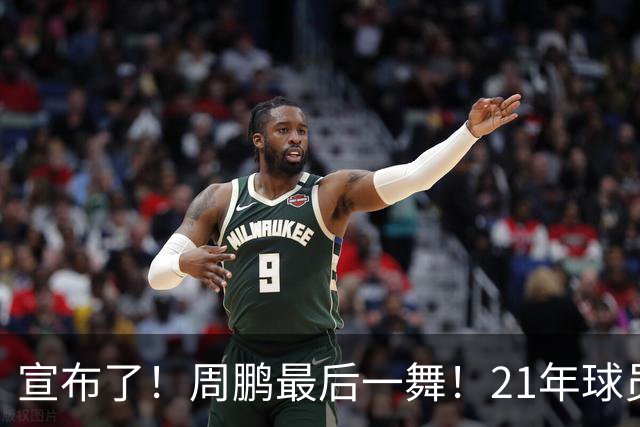 宣布了！周鹏最后一舞！21年球员生涯倒计时