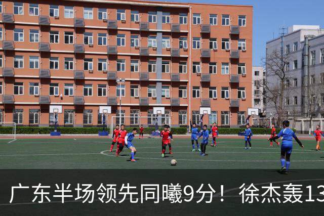广东半场领先同曦9分！徐杰轰13+3，三外援合砍23分，亚帅首秀就吃T