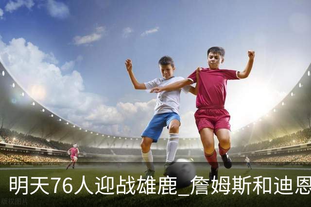 明天76人迎战雄鹿 詹姆斯&迪恩·韦德出战成疑 恩比德可以出战