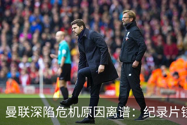 曼联深陷危机原因离谱：纪录片镜头竟成负担，利马带头闹离队