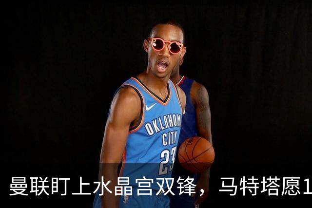 曼联盯上水晶宫双锋，马特塔愿1月来投