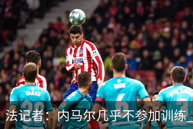 法记者：内马尔几乎不参加训练 有时醉醺醺来球队