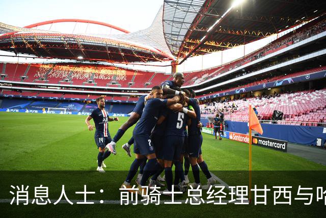 消息人士：前骑士总经理甘西与哈登经纪人的幕后沟通促成哈登交易