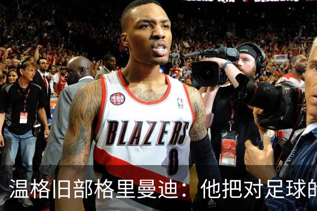 温格旧部格里曼迪：他把对足球的狂热传给了我